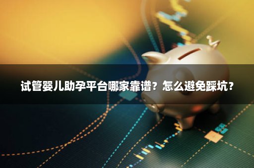 试管婴儿助孕平台哪家靠谱？怎么避免踩坑？